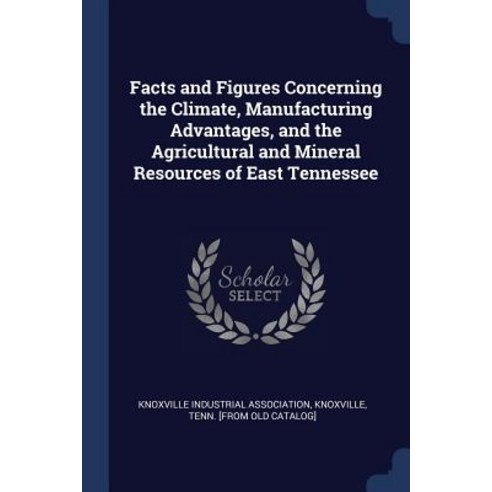 Facts and Figures Concerning the Climate Manufacturing Advantages and the Agricultural and Mineral Resources of East Tennessee Paperback, Sagwan Press