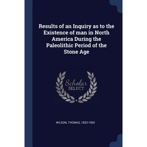 Results of an Inquiry as to the Existence of Man in North America During the Paleolithic Period of the Stone Age Paperback, Sagwan Press
