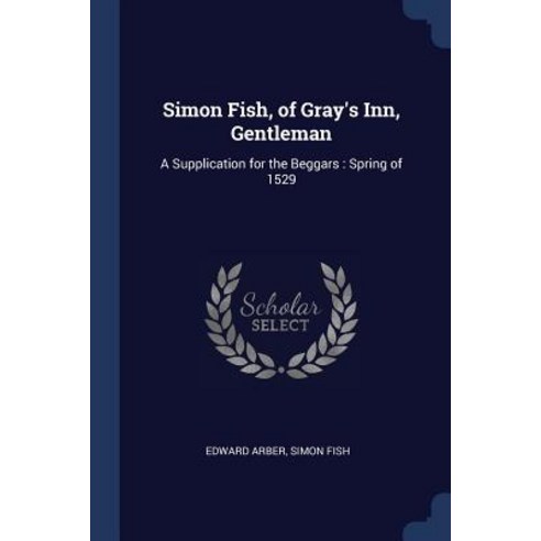 Simon Fish of Gray''s Inn Gentleman: A Supplication for the Beggars: Spring of 1529 Paperback, Sagwan Press